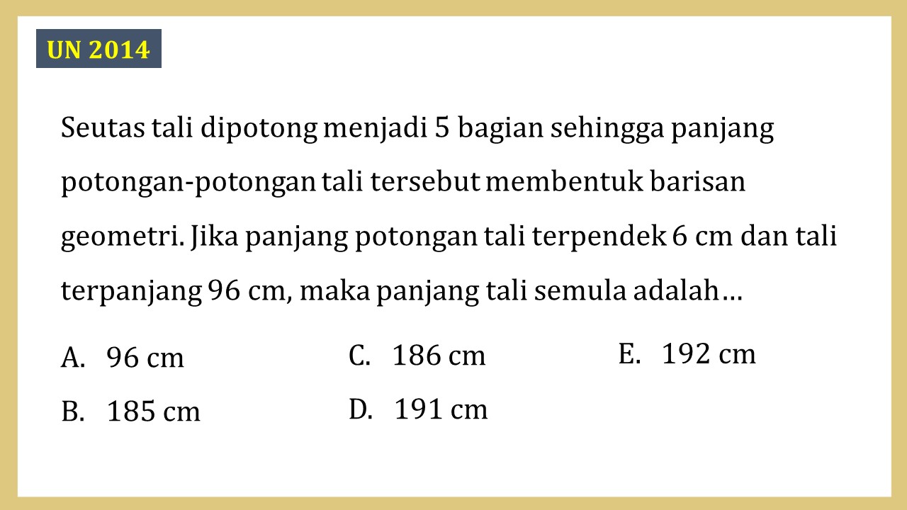 Seutas tali dipotong menjadi 5 bagian sehingga panjang potongan-potongan tali tersebut membentuk barisan geometri. Jika panjang potongan tali terpendek 6 cm dan tali terpanjang 96 cm, maka panjang tali semula adalah…
