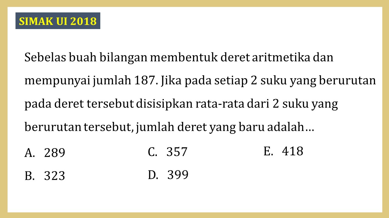 Sebelas buah bilangan membentuk deret aritmetika dan mempunyai jumlah 187. Jika pada setiap 2 suku yang berurutan pada deret tersebut disisipkan rata-rata dari 2 suku yang berurutan tersebut, jumlah deret yang baru adalah…
