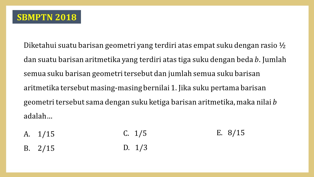 Diketahui suatu barisan geometri yang terdiri atas empat suku dengan rasio ½ dan suatu barisan aritmetika yang terdiri atas tiga suku dengan beda b. Jumlah semua suku barisan geometri tersebut dan jumlah semua suku barisan aritmetika tersebut masing-masing bernilai 1. Jika suku pertama barisan geometri tersebut sama dengan suku ketiga barisan aritmetika, maka nilai b adalah…
