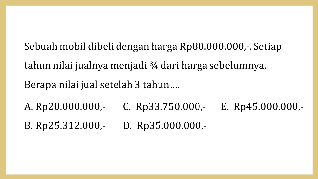 Sebuah mobil dibeli dengan harga Rp80.000.000,-. Setiap tahun nilai jualnya menjadi ¾ dari harga sebelumnya. Berapa nilai jual setelah 3 tahun….
