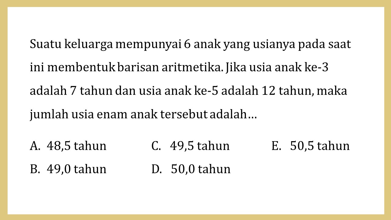 Suatu keluarga mempunyai 6 anak yang usianya pada saat ini membentuk barisan aritmetika. Jika usia anak ke-3 adalah 7 tahun dan usia anak ke-5 adalah 12 tahun, maka jumlah usia enam anak tersebut adalah…
