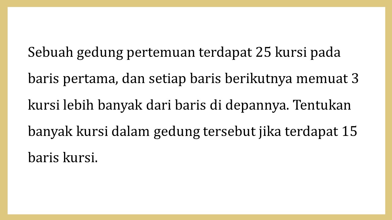 Sebuah gedung pertemuan terdapat 25 kursi pada baris pertama, dan setiap baris berikutnya memuat 3 kursi lebih banyak dari baris di depannya. Tentukan banyak kursi dalam gedung tersebut jika terdapat 15 baris kursi.
