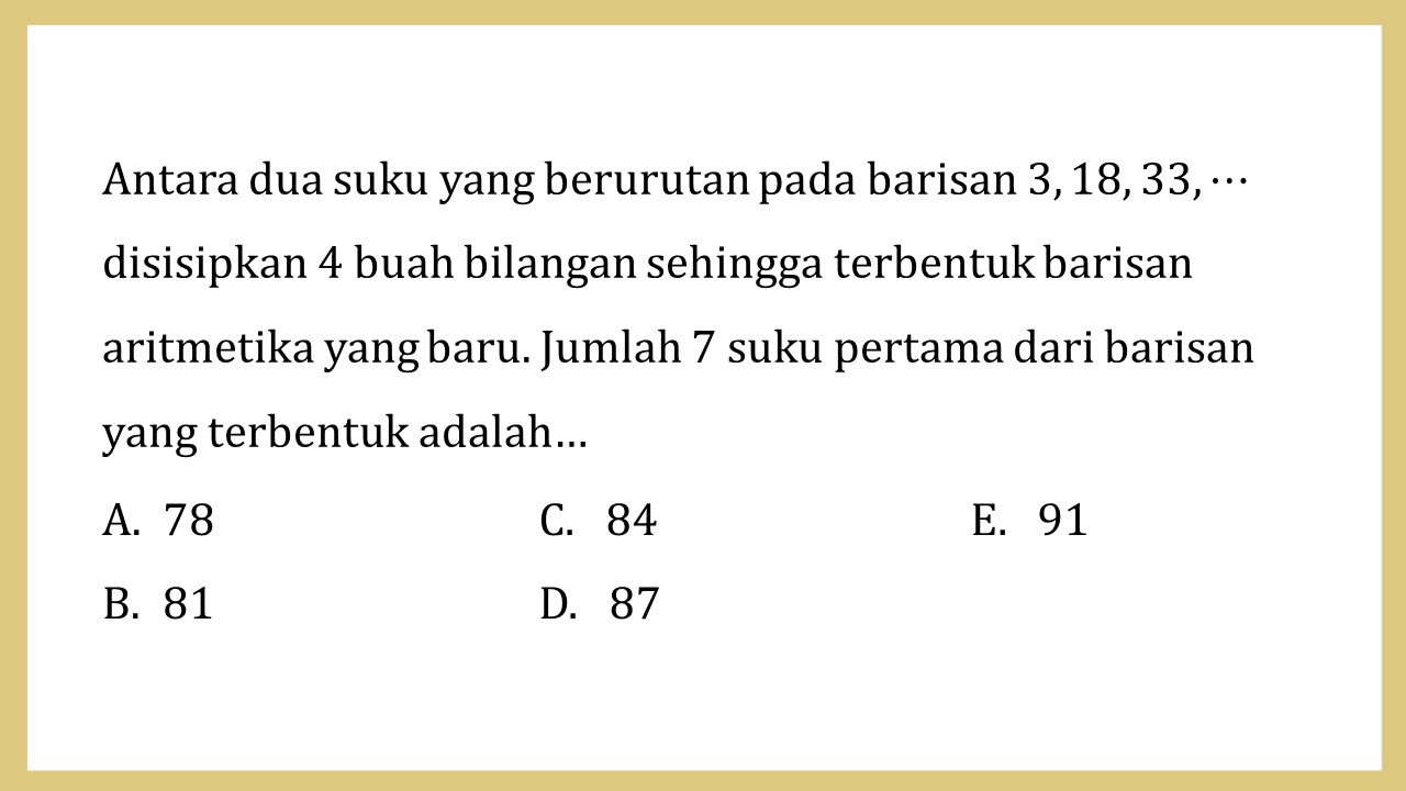 Antara dua suku yang berurutan pada barisan 3, 18, 33, ⋯ disisipkan 4 buah bilangan sehingga terbentuk barisan aritmetika yang baru. Jumlah 7 suku pertama dari barisan yang terbentuk adalah…
