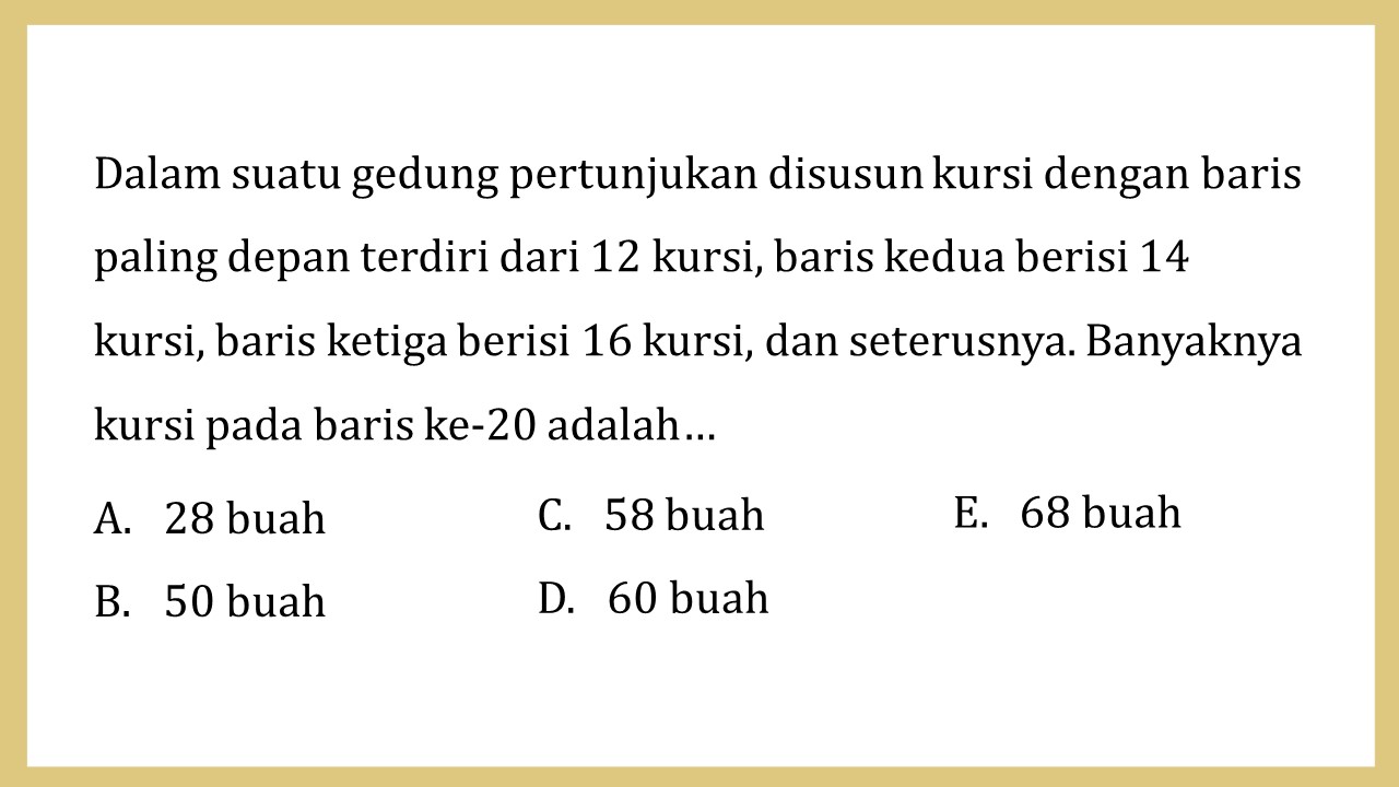 Dalam suatu gedung pertunjukan disusun kursi dengan baris paling depan terdiri dari 12 kursi, baris kedua berisi 14 kursi, baris ketiga berisi 16 kursi, dan seterusnya. Banyaknya kursi pada baris ke-20 adalah…
