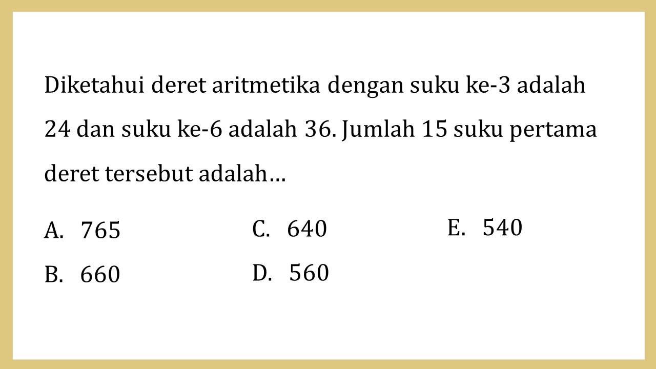 Diketahui deret aritmetika dengan suku ke-3 adalah 24 dan suku ke-6 adalah 36. Jumlah 15 suku pertama deret tersebut adalah…
