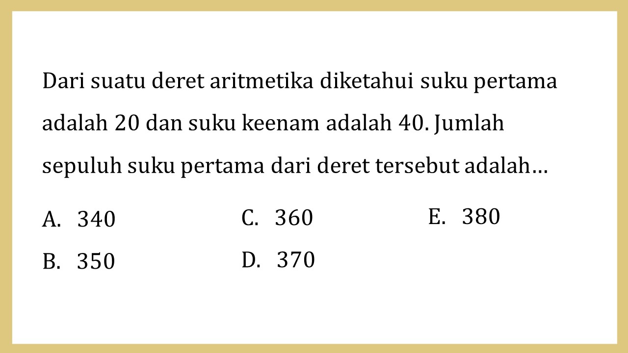 Dari suatu deret aritmetika diketahui suku pertama adalah 20 dan suku keenam adalah 40. Jumlah sepuluh suku pertama dari deret tersebut adalah…
