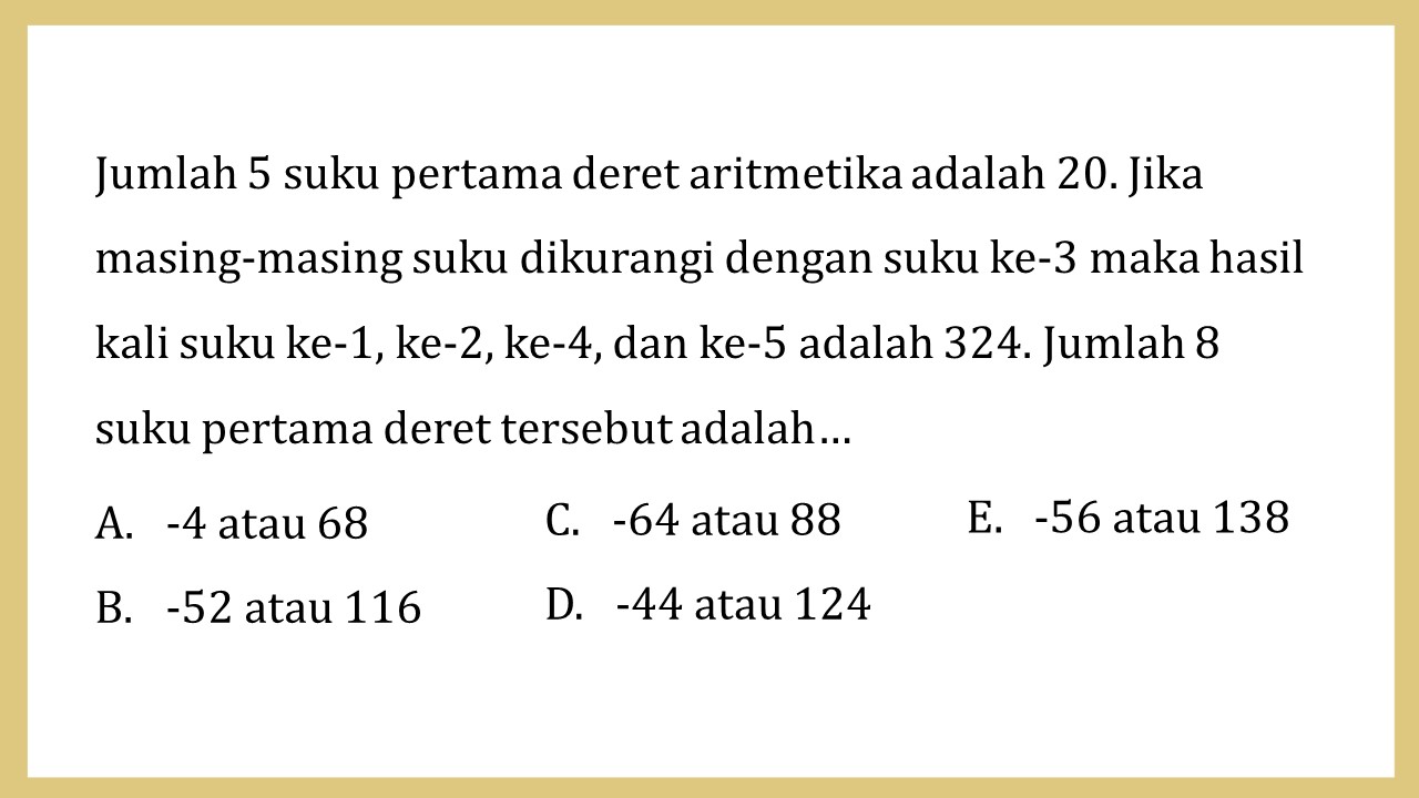 Jumlah 5 suku pertama deret aritmetika adalah 20. Jika masing-masing suku dikurangi dengan suku ke-3 maka hasil kali suku ke-1, ke-2, ke-4, dan ke-5 adalah 324. Jumlah 8 suku pertama deret tersebut adalah…
