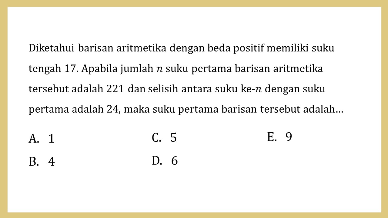 Diketahui barisan aritmetika dengan beda positif memiliki suku tengah 17. Apabila jumlah n suku pertama barisan aritmetika tersebut adalah 221 dan selisih antara suku ke-n dengan suku pertama adalah 24, maka suku pertama barisan tersebut adalah…
