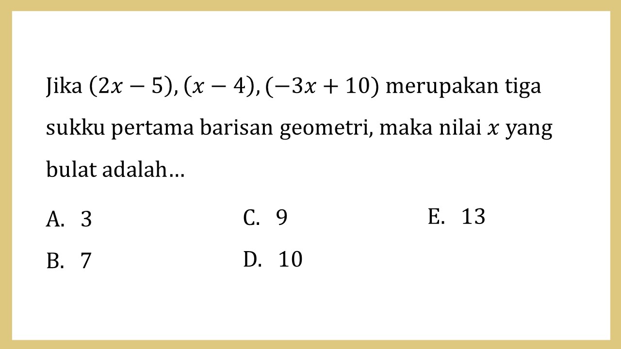 Jika (2x-5), (x-4), (-3x+10) merupakan tiga sukku pertama barisan geometri, maka nilai x yang bulat adalah…
