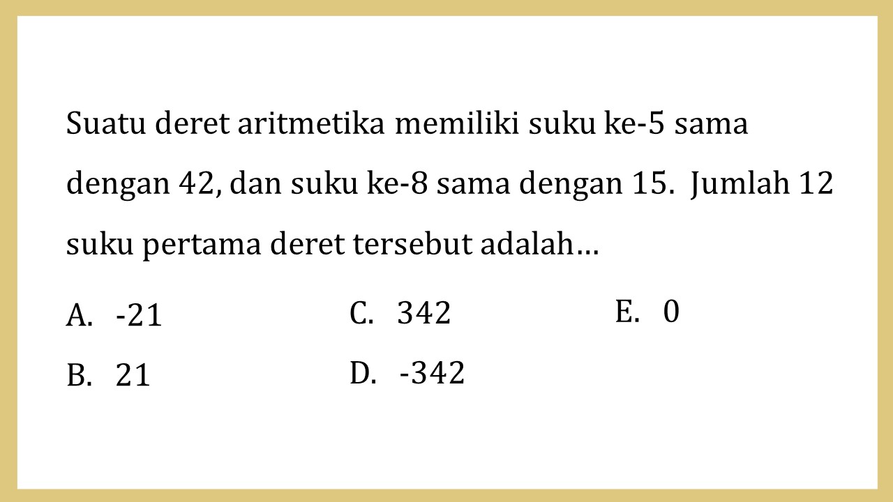 Suatu deret aritmetika memiliki suku ke-5 sama dengan 42, dan suku ke-8 sama dengan 15.  Jumlah 12 suku pertama deret tersebut adalah…
