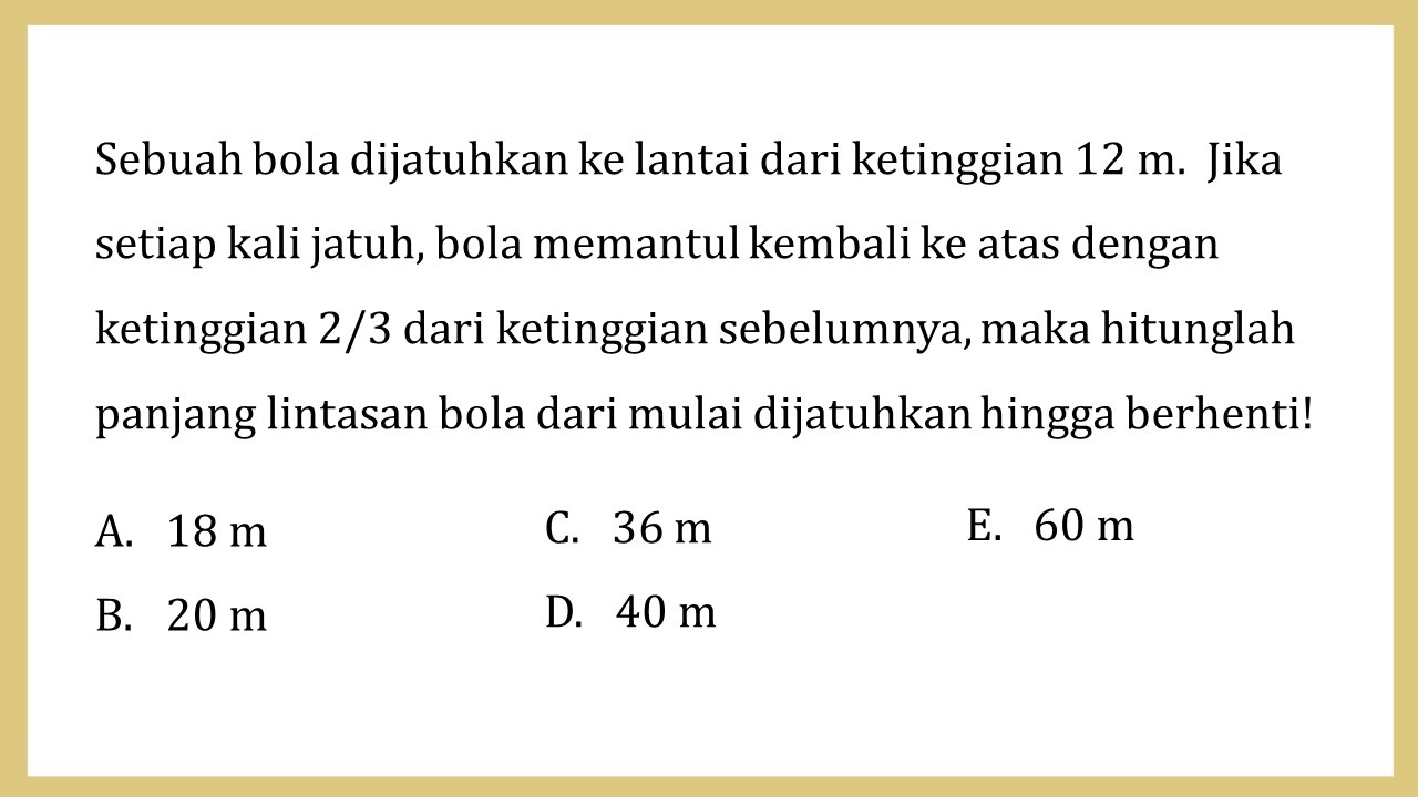 Sebuah bola dijatuhkan ke lantai dari ketinggian 12 m.  Jika setiap kali jatuh, bola memantul kembali ke atas dengan ketinggian 2/3 dari ketinggian sebelumnya, maka hitunglah panjang lintasan bola dari mulai dijatuhkan hingga berhenti!