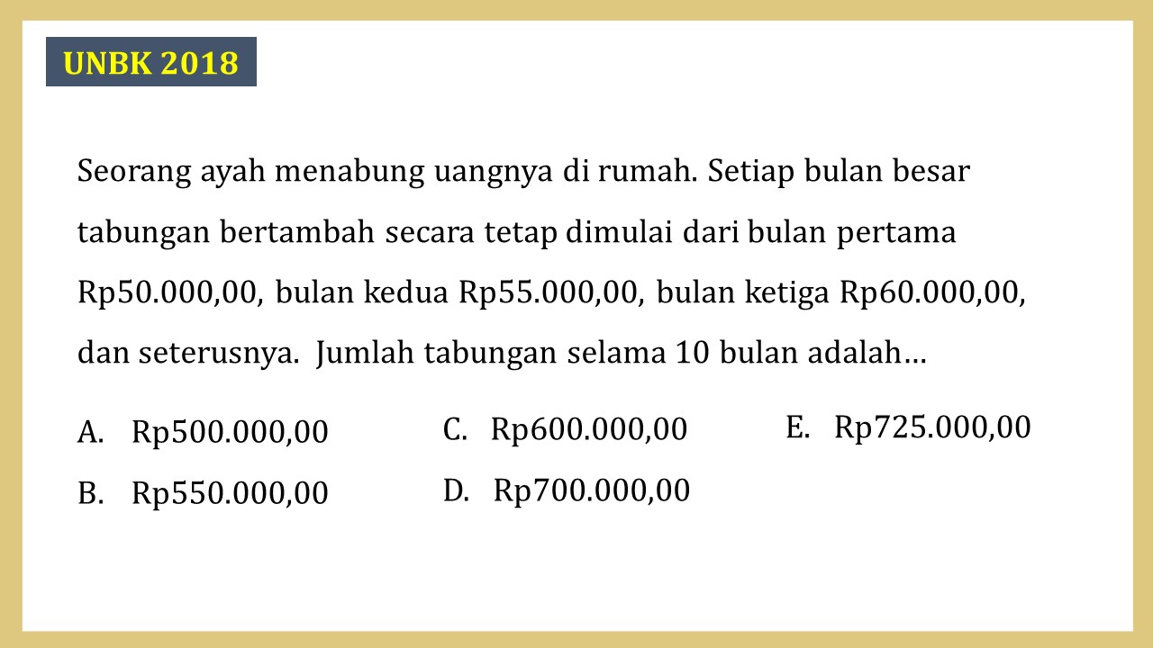 Seorang ayah menabung uangnya di rumah. Setiap bulan besar tabungan bertambah secara tetap dimulai dari bulan pertama Rp50.000,00, bulan kedua Rp55.000,00, bulan ketiga Rp60.000,00, dan seterusnya.  Jumlah tabungan selama 10 bulan adalah…
