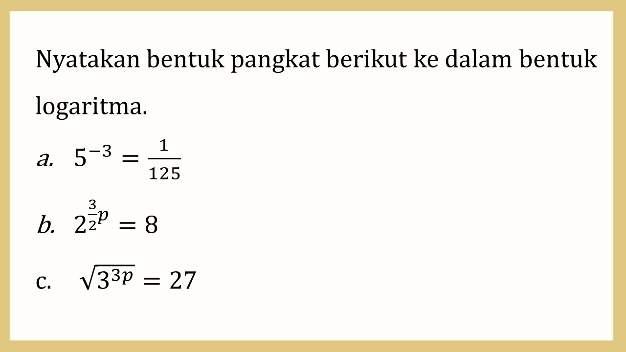 Nyatakan bentuk pangkat berikut ke dalam bentuk logaritma.
5^(-3)=1/125; 2^(3/2 p)=8; √(3^3p)=27
