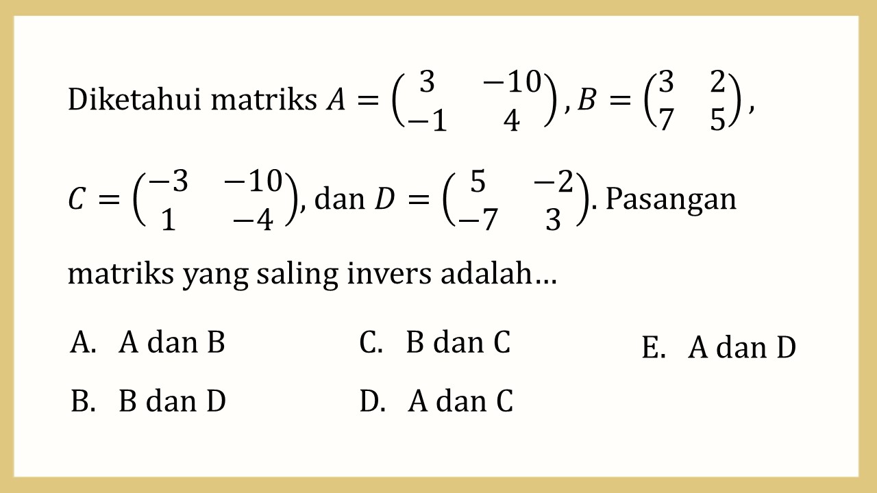 Diketahui matriks A=(3 -10 -1 4),B=(3 2 7 5), 
C=(-3 -10 1 -4), dan D=(5 -2 -7 3). Pasangan matriks yang saling invers adalah…
