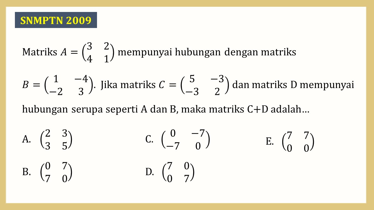 Matriks A=(3 2 4 1) mempunyai hubungan dengan matriks B=(1 −4 -2 3).  Jika matriks C=(5 -3 -3 2) dan matriks D mempunyai hubungan serupa seperti A dan B, maka matriks C+D adalah…
