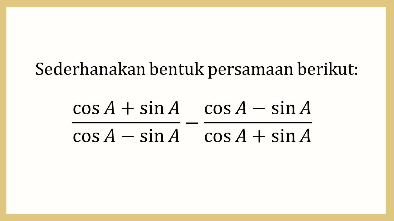 Sederhanakan bentuk persamaan berikut: (cos⁡ A+sin⁡ A)/(cos⁡ A-sin⁡ A)-(cos⁡ A-sin⁡ A)/(cos⁡ A+sin⁡ A)

