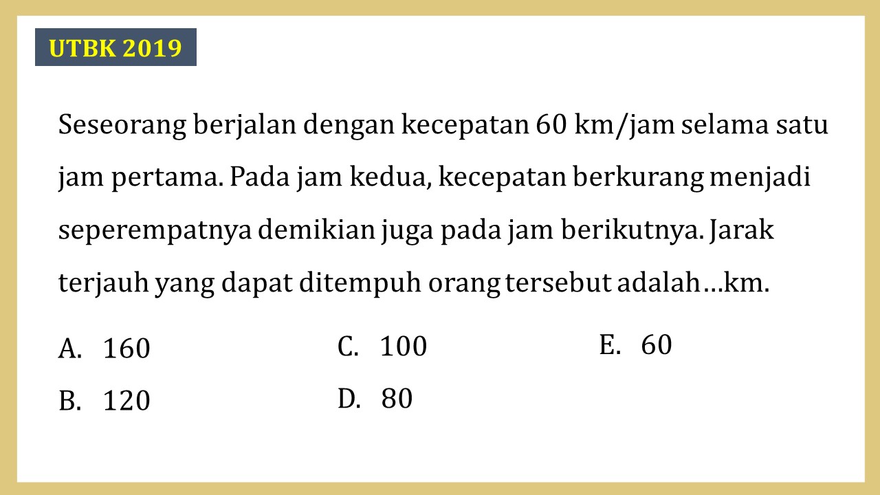 Seseorang berjalan dengan kecepatan 60 km/jam selama satu jam pertama. Pada jam kedua, kecepatan berkurang menjadi seperempatnya demikian juga pada jam berikutnya. Jarak terjauh yang dapat ditempuh orang tersebut adalah…km.
