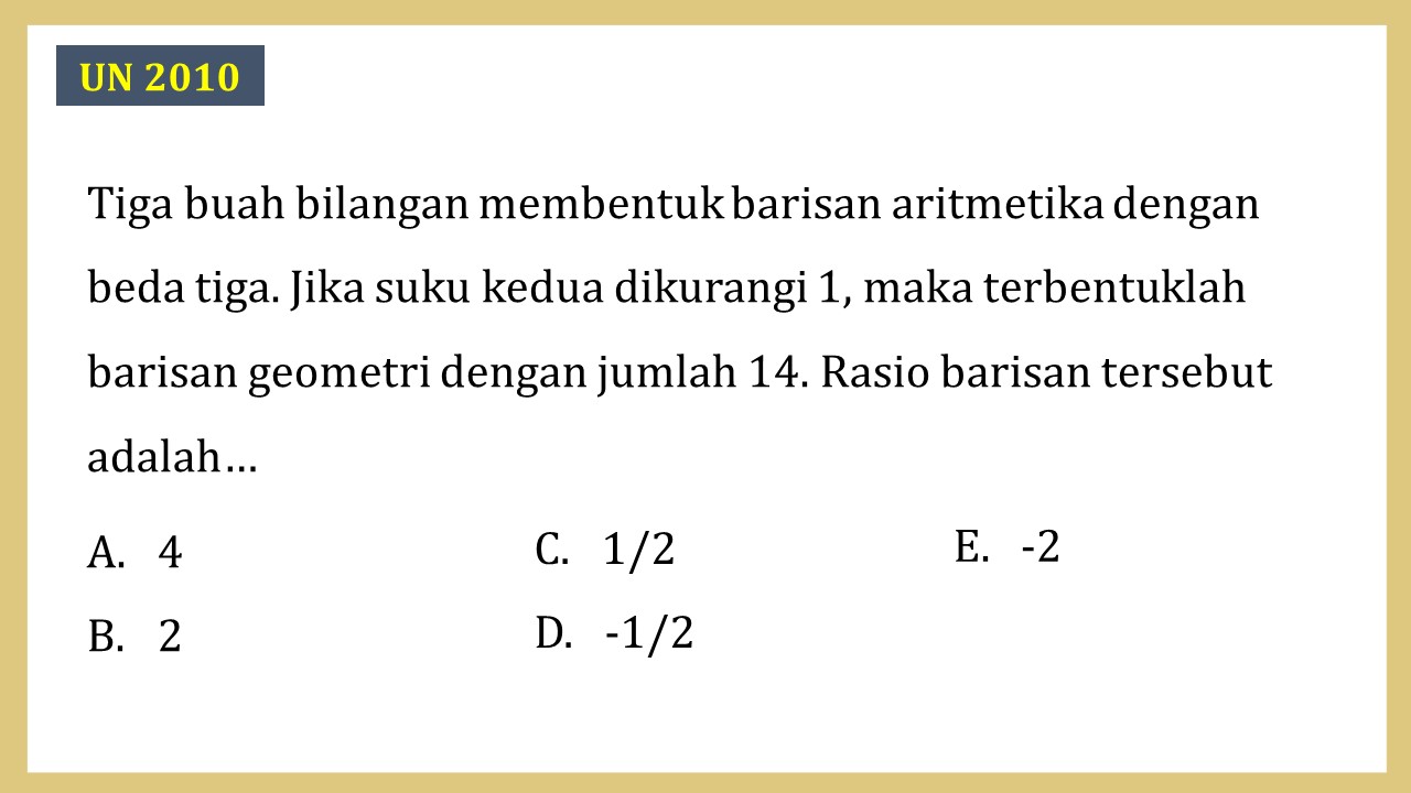 Tiga buah bilangan membentuk barisan aritmetika dengan beda tiga. Jika suku kedua dikurangi 1, maka terbentuklah barisan geometri dengan jumlah 14. Rasio barisan tersebut adalah…
