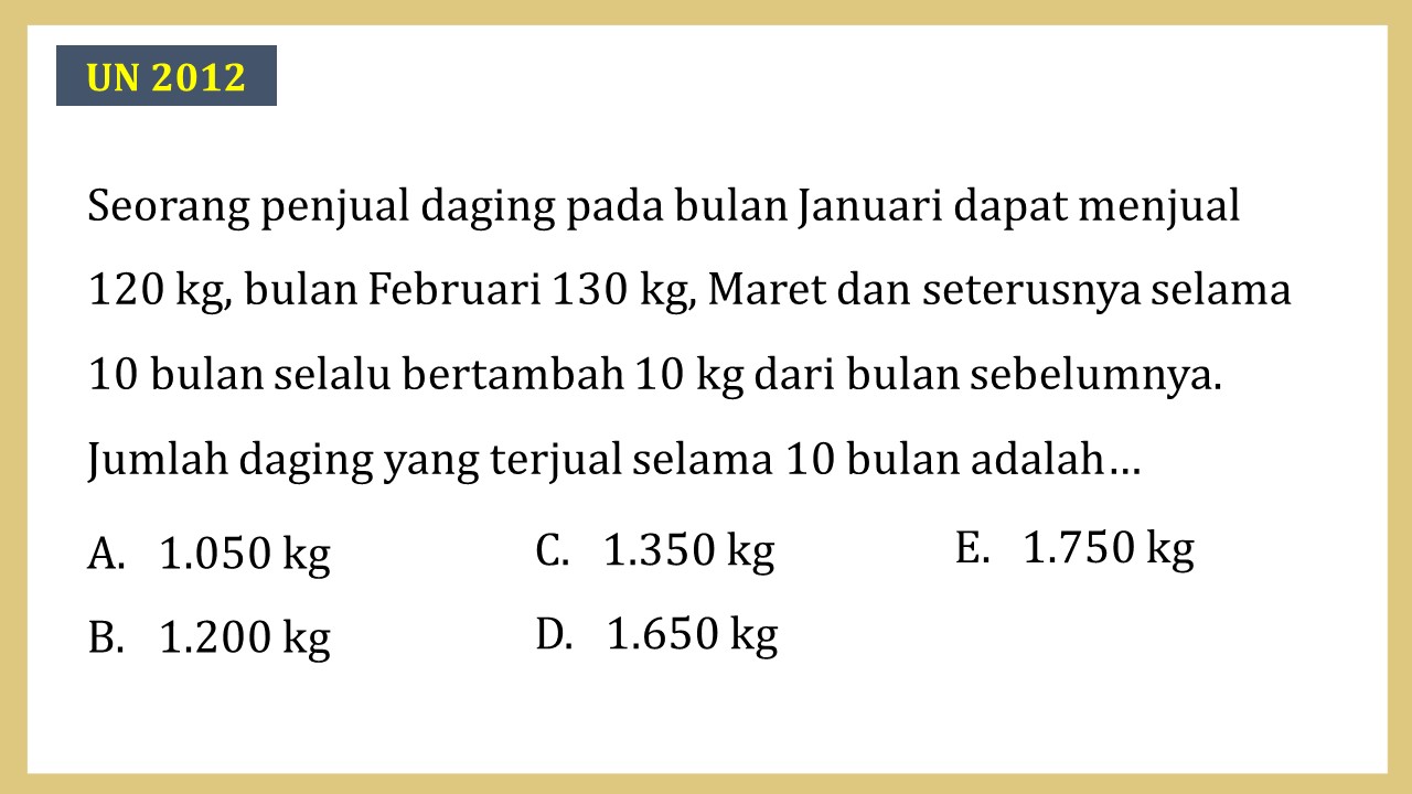 Seorang penjual daging pada bulan Januari dapat menjual 120 kg, bulan Februari 130 kg, Maret dan seterusnya selama 10 bulan selalu bertambah 10 kg dari bulan sebelumnya. Jumlah daging yang terjual selama 10 bulan adalah…
