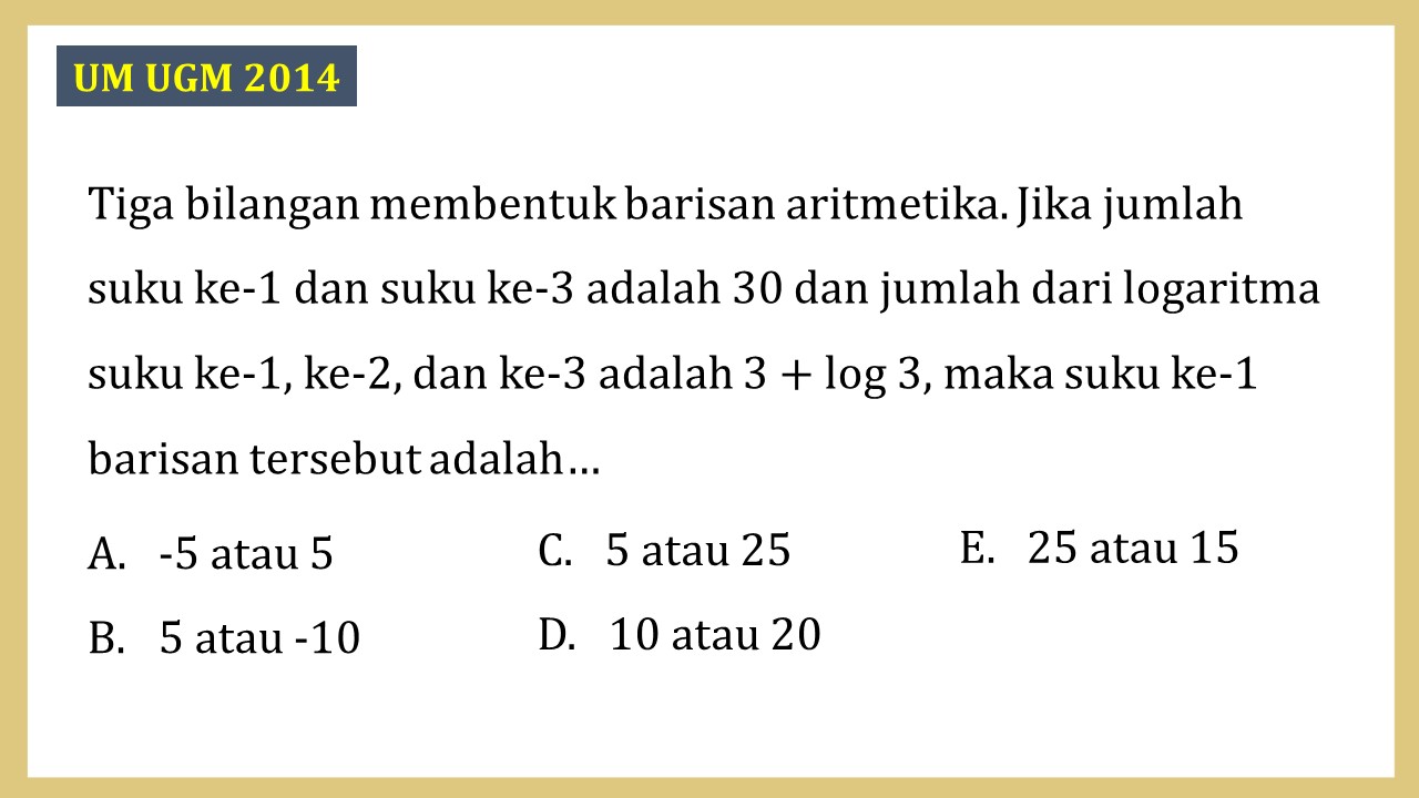 Tiga bilangan membentuk barisan aritmetika. Jika jumlah suku ke-1 dan suku ke-3 adalah 30 dan jumlah dari logaritma suku ke-1, ke-2, dan ke-3 adalah 3 + log 3, maka suku ke-1 barisan tersebut adalah…
