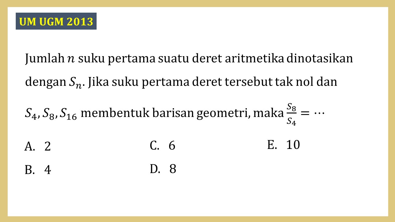 Jumlah n suku pertama suatu deret aritmetika dinotasikan dengan Sn. Jika suku pertama deret tersebut tak nol dan S4, S8, S16 membentuk barisan geometri, maka S8/S4 =⋯
