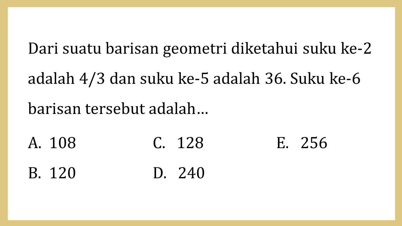 Dari suatu barisan geometri diketahui suku ke-2 adalah 4/3 dan suku ke-5 adalah 36. Suku ke-6 barisan tersebut adalah…
