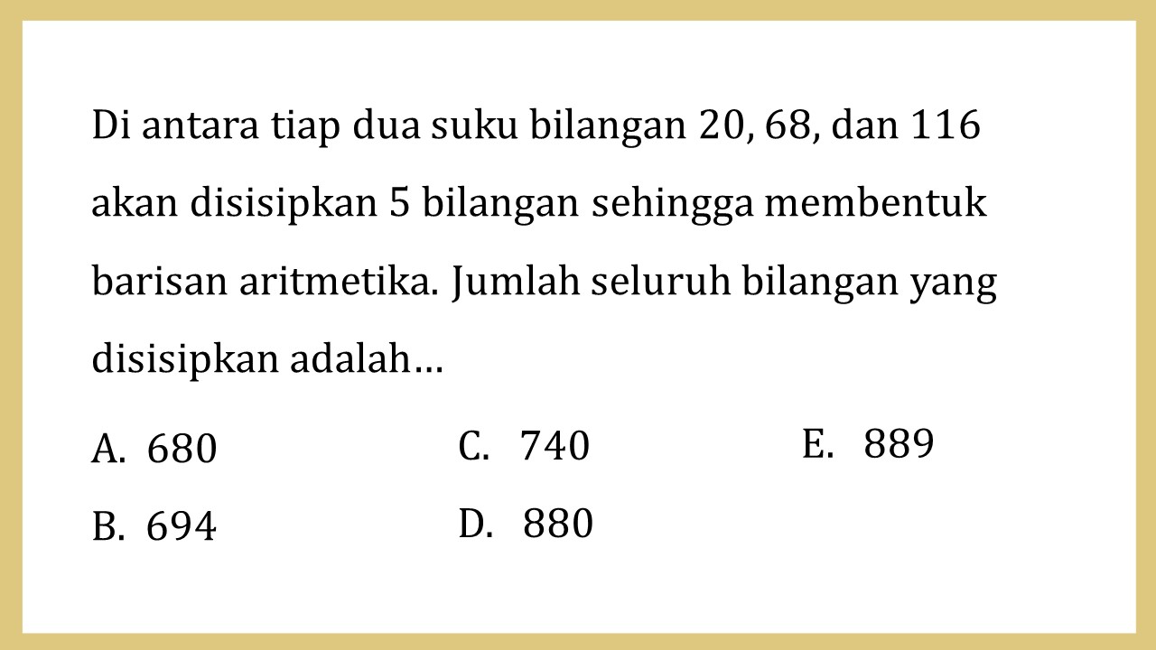 Di antara tiap dua suku bilangan 20, 68, dan 116 akan disisipkan 5 bilangan sehingga membentuk barisan aritmetika. Jumlah seluruh bilangan yang disisipkan adalah…
