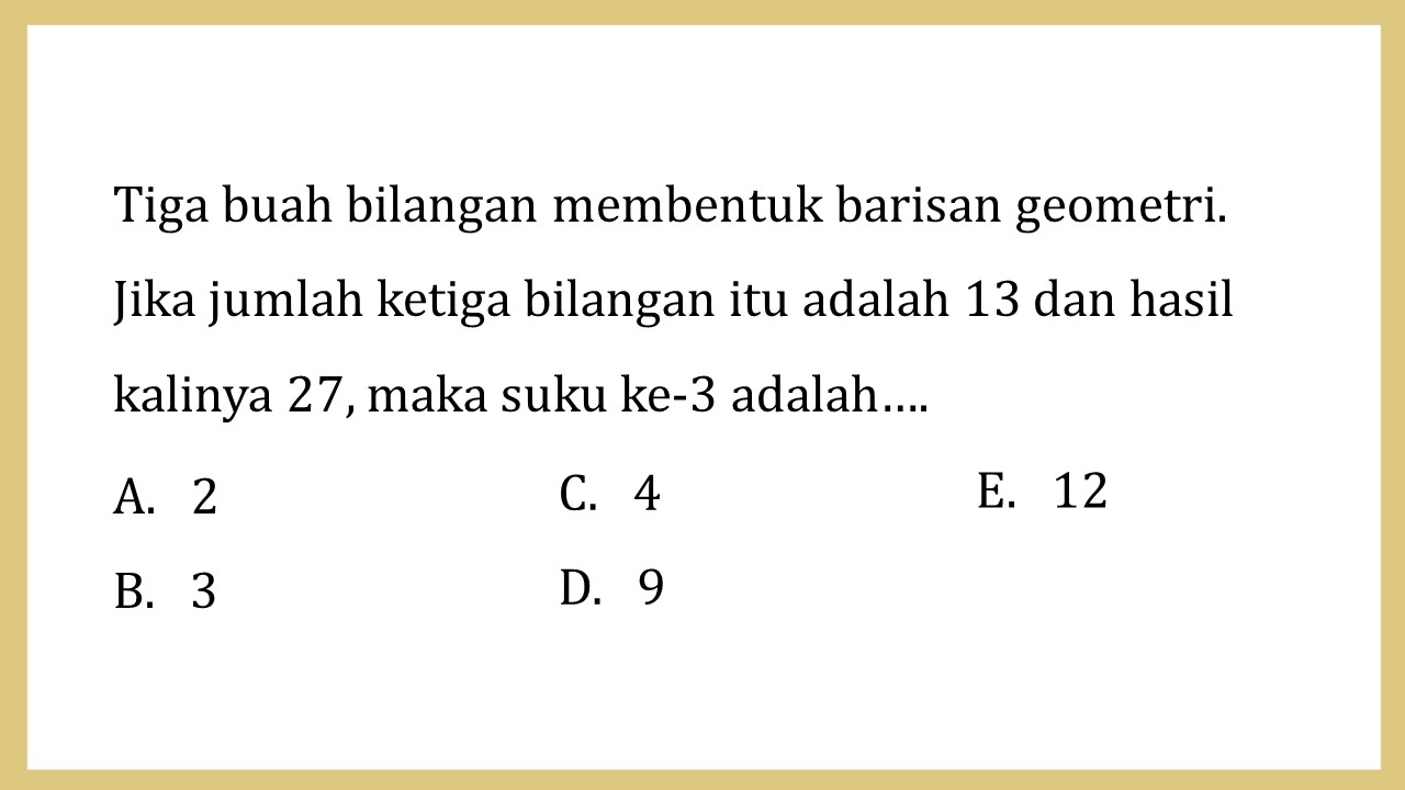 Tiga buah bilangan membentuk barisan geometri. 
Jika jumlah ketiga bilangan itu adalah 13 dan hasil kalinya 27, maka suku ke-3 adalah….
