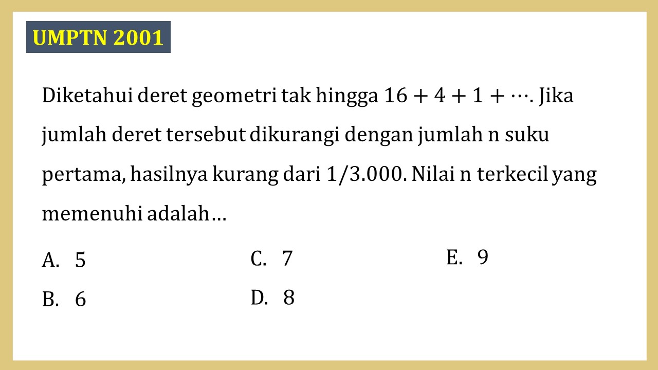 Diketahui deret geometri tak hingga 16+4+1+⋯. Jika jumlah deret tersebut dikurangi dengan jumlah n suku pertama, hasilnya kurang dari 1/3.000. Nilai n terkecil yang memenuhi adalah…
