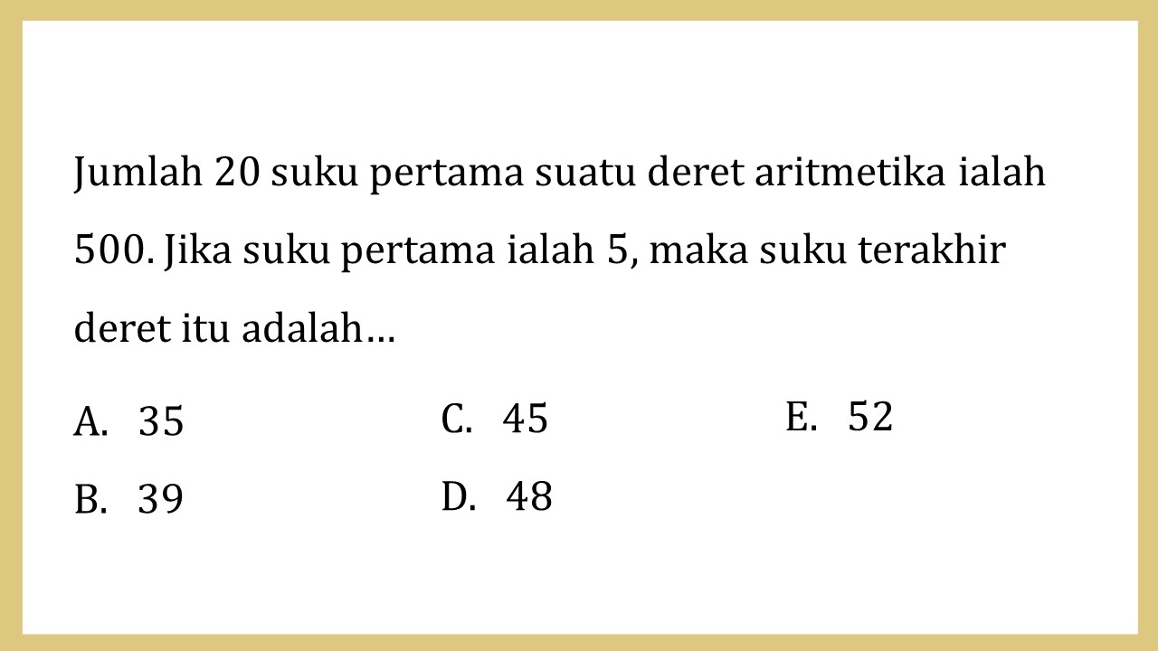 Jumlah 20 suku pertama suatu deret aritmetika ialah 500. Jika suku pertama ialah 5, maka suku terakhir  deret itu adalah…
