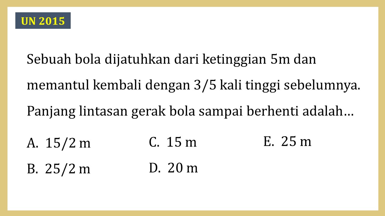 Sebuah bola dijatuhkan dari ketinggian 5m dan memantul kembali dengan 3/5 kali tinggi sebelumnya. Panjang lintasan gerak bola sampai berhenti adalah…
