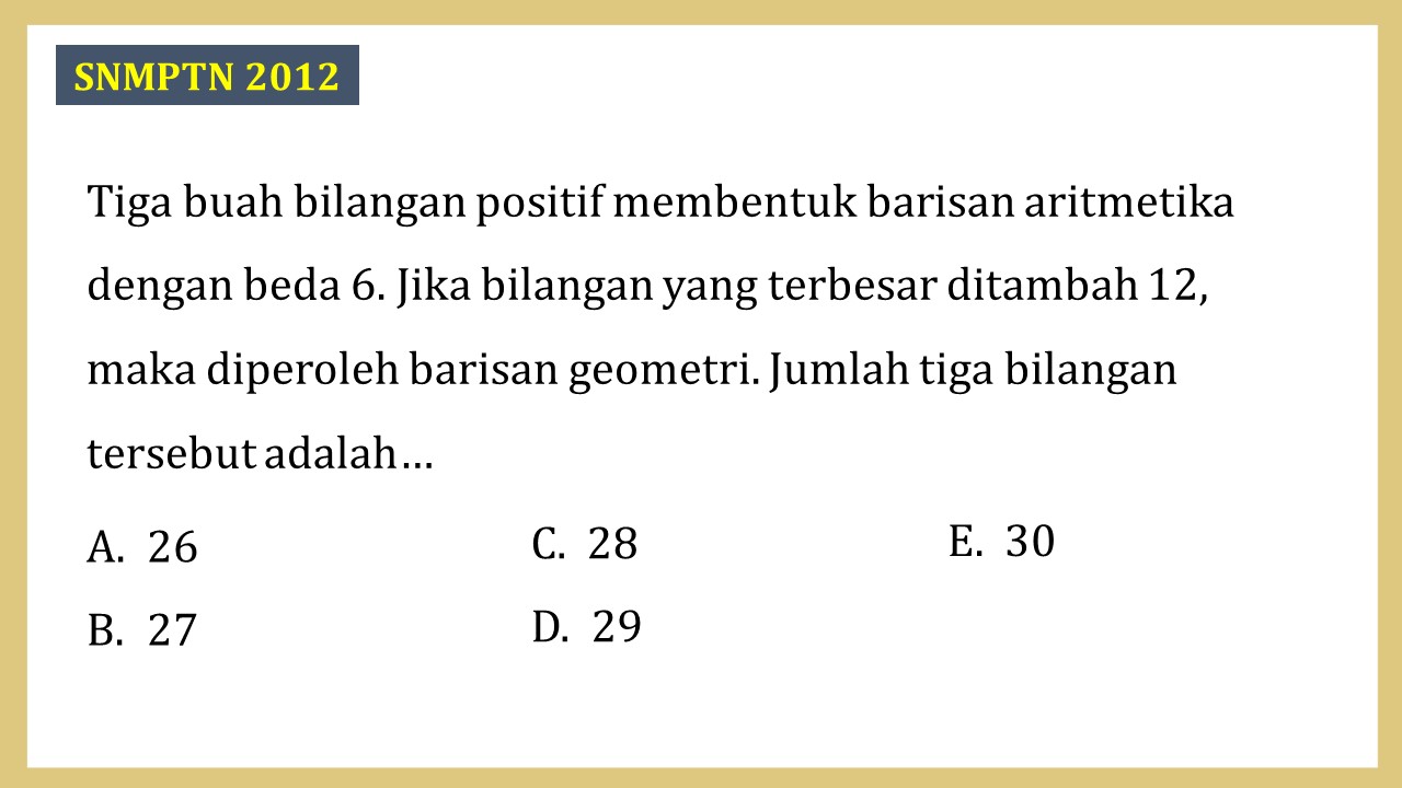 Tiga buah bilangan positif membentuk barisan aritmetika dengan beda 6. Jika bilangan yang terbesar ditambah 12, maka diperoleh barisan geometri. Jumlah tiga bilangan tersebut adalah…
