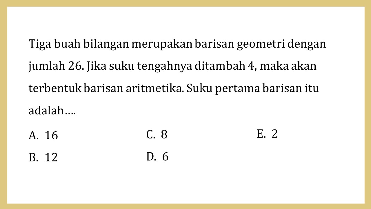 Tiga buah bilangan merupakan barisan geometri dengan jumlah 26. Jika suku tengahnya ditambah 4, maka akan terbentuk barisan aritmetika. Suku pertama barisan itu adalah….
