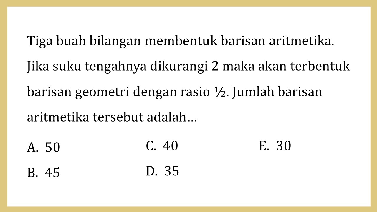 Tiga buah bilangan membentuk barisan aritmetika. Jika suku tengahnya dikurangi 2 maka akan terbentuk barisan geometri dengan rasio ½. Jumlah barisan aritmetika tersebut adalah…
