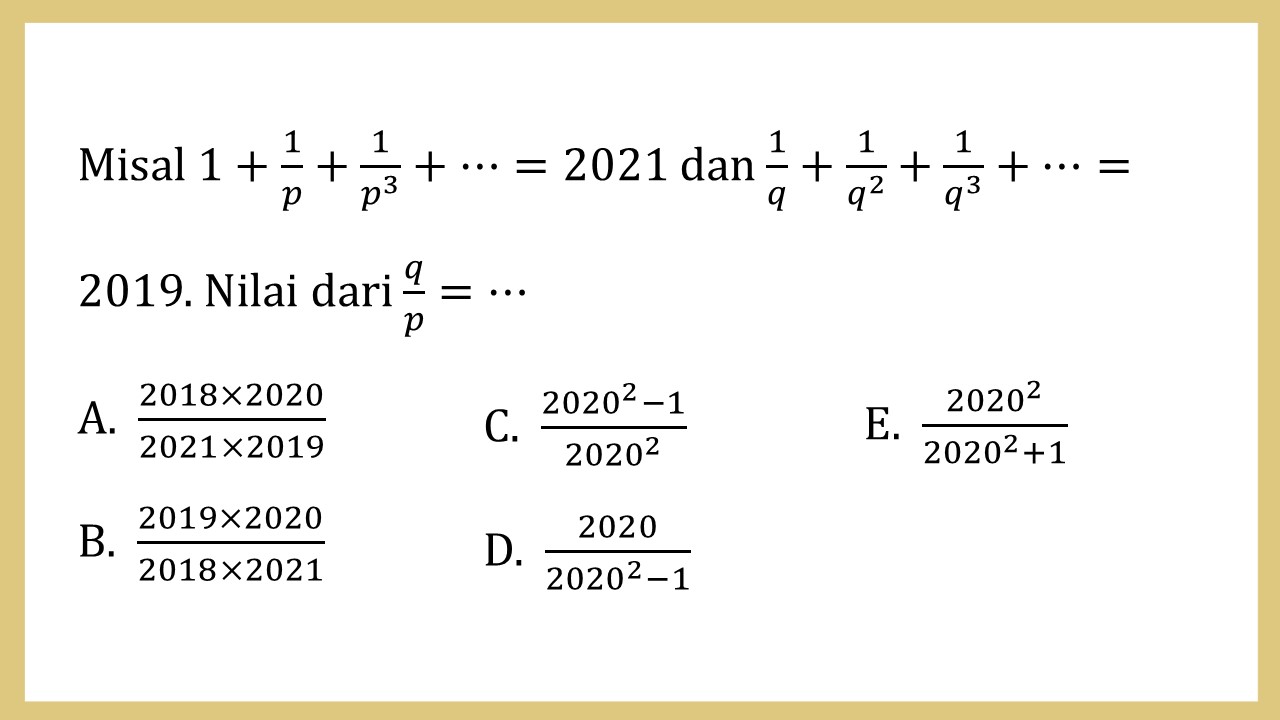 Misal 1+1/p+1/p^3 +⋯=2021 dan 1/q+1/q^2 +1/q^3 +⋯=2019. Nilai dari q/p=⋯
