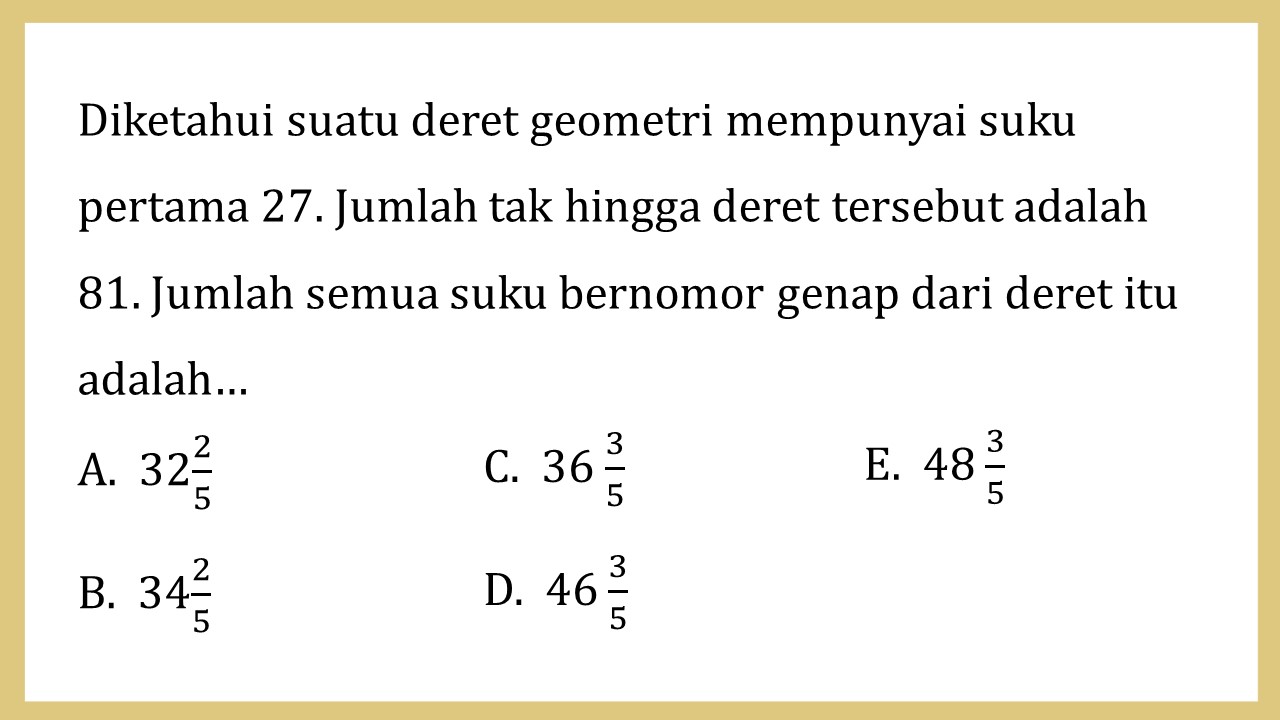 Diketahui suatu deret geometri mempunyai suku pertama 27. Jumlah tak hingga deret tersebut adalah 81. Jumlah semua suku bernomor genap dari deret itu adalah…
